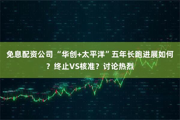 免息配资公司 “华创+太平洋”五年长跑进展如何？终止VS核准？讨论热烈