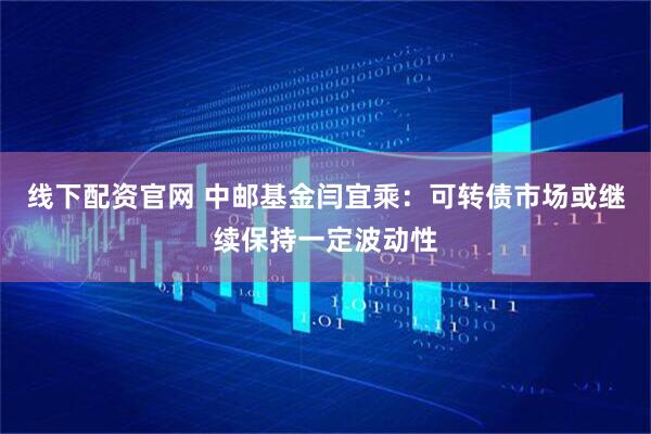 线下配资官网 中邮基金闫宜乘：可转债市场或继续保持一定波动性
