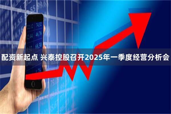 配资新起点 兴泰控股召开2025年一季度经营分析会