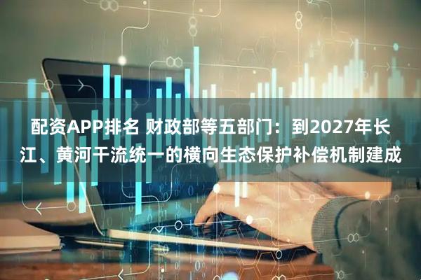 配资APP排名 财政部等五部门：到2027年长江、黄河干流统一的横向生态保护补偿机制建成