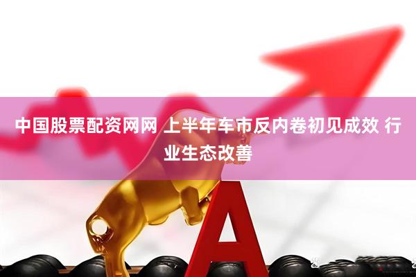 中国股票配资网网 上半年车市反内卷初见成效 行业生态改善