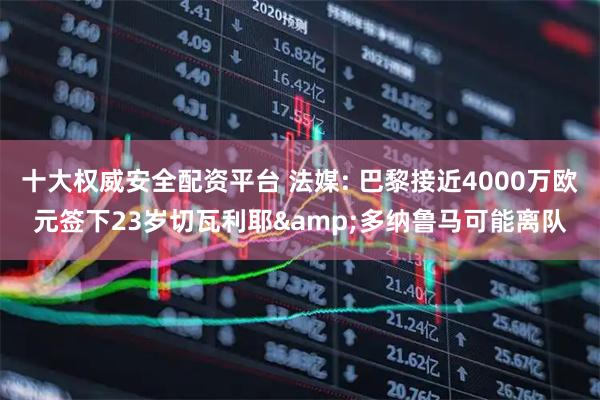 十大权威安全配资平台 法媒: 巴黎接近4000万欧元签下23岁切瓦利耶&多纳鲁马可能离队
