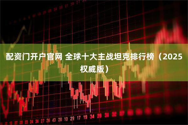 配资门开户官网 全球十大主战坦克排行榜（2025权威版）