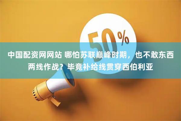 中国配资网网站 哪怕苏联巅峰时期，也不敢东西两线作战？毕竟补给线贯穿西伯利亚