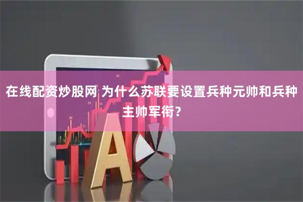 在线配资炒股网 为什么苏联要设置兵种元帅和兵种主帅军衔？
