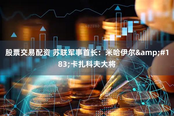 股票交易配资 苏联军事首长：米哈伊尔&#183;卡扎科夫大将