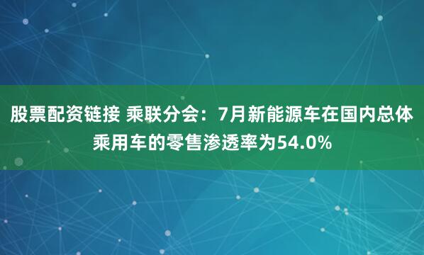 股票配资链接 乘联分会：7月新能源车在国内总体乘用车的零售渗透率为54.0%