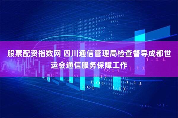 股票配资指数网 四川通信管理局检查督导成都世运会通信服务保障工作