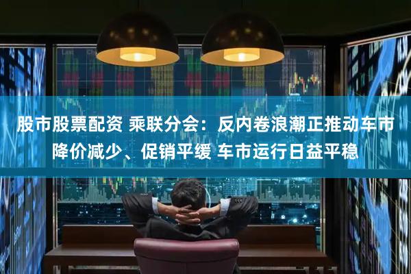 股市股票配资 乘联分会：反内卷浪潮正推动车市降价减少、促销平缓 车市运行日益平稳