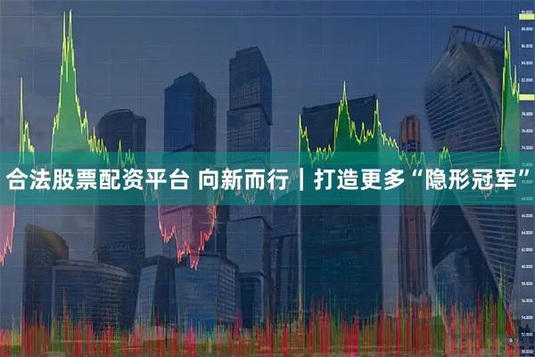 合法股票配资平台 向新而行｜打造更多“隐形冠军”