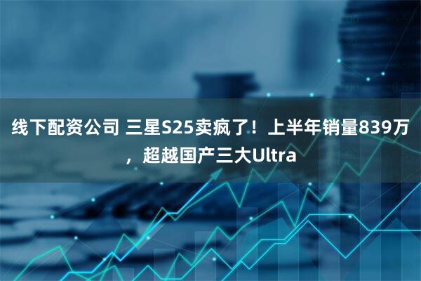 线下配资公司 三星S25卖疯了！上半年销量839万，超越国产三大Ultra
