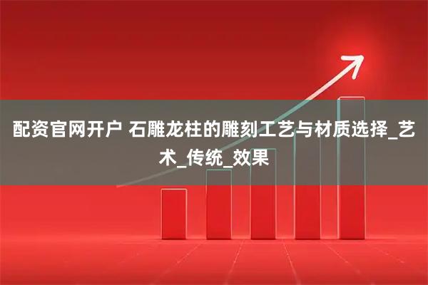 配资官网开户 石雕龙柱的雕刻工艺与材质选择_艺术_传统_效果