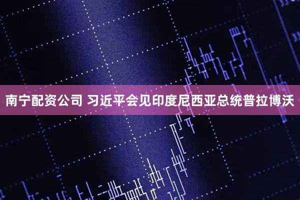 南宁配资公司 习近平会见印度尼西亚总统普拉博沃
