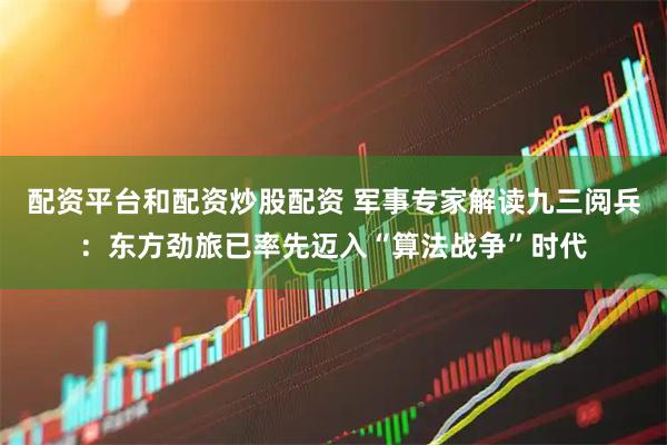 配资平台和配资炒股配资 军事专家解读九三阅兵：东方劲旅已率先迈入“算法战争”时代