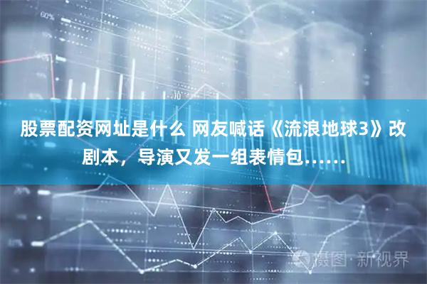 股票配资网址是什么 网友喊话《流浪地球3》改剧本，导演又发一组表情包……