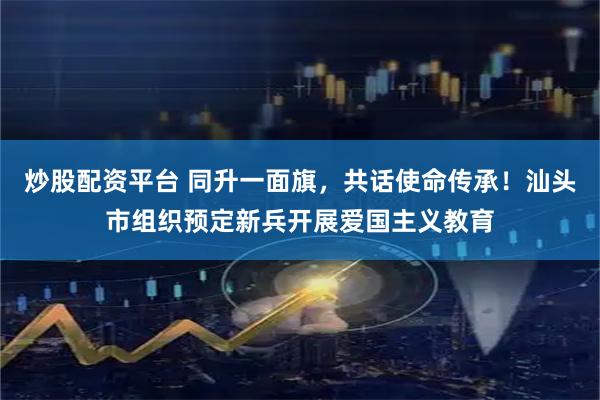 炒股配资平台 同升一面旗，共话使命传承！汕头市组织预定新兵开展爱国主义教育