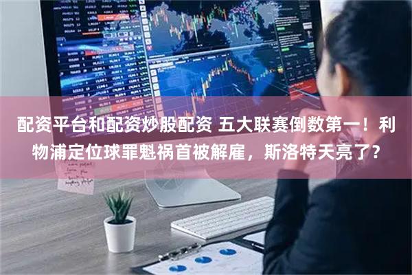 配资平台和配资炒股配资 五大联赛倒数第一！利物浦定位球罪魁祸首被解雇，斯洛特天亮了？