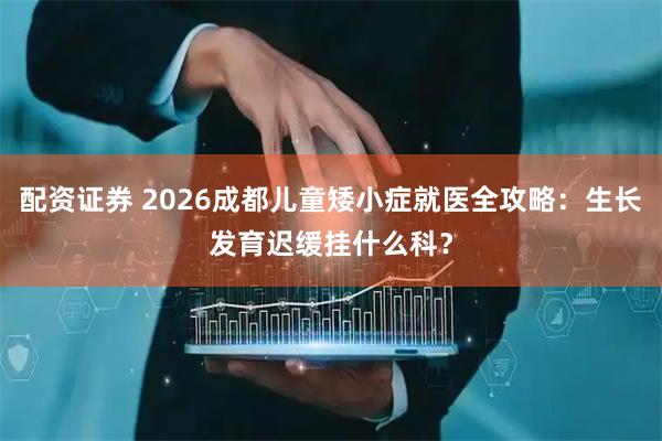 配资证券 2026成都儿童矮小症就医全攻略：生长发育迟缓挂什么科？