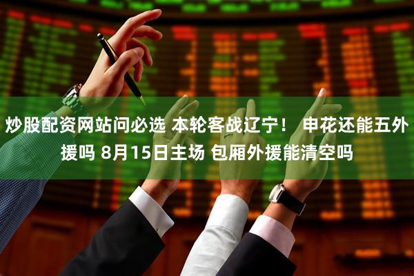 炒股配资网站问必选 本轮客战辽宁！ 申花还能五外援吗 8月15日主场 包厢外援能清空吗