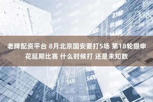 老牌配资平台 8月北京国安要打5场 第18轮跟申花延期比赛 什么时候打 还是未知数