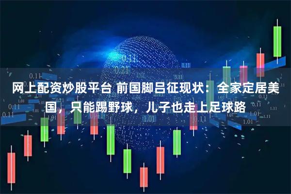 网上配资炒股平台 前国脚吕征现状：全家定居美国，只能踢野球，儿子也走上足球路